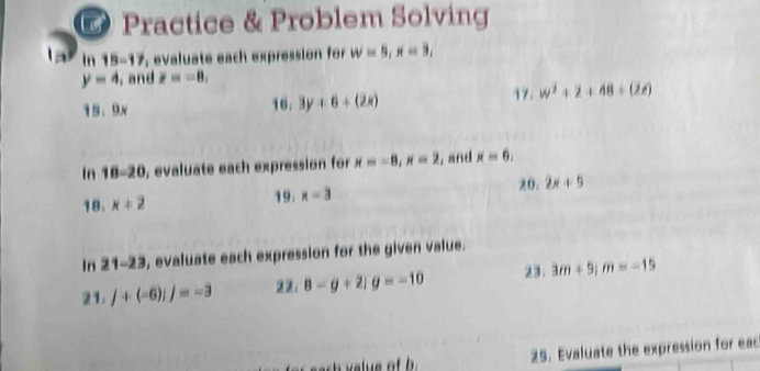 Practice & Problem Solving 
In 15-17 evaluate each expression for w=5, x=3,
y=4 , and F=-8,
18, 9x
16. 3y+6+(2x) 17. w^2+2+48+(2t)
In 18-20 , evaluate each expression for x=-8, x=2 , and x=6. 
18. x+2 19. x=3 20. 2x+5
In 21-23 , evaluate each expression for the given value. 
23. 
21. j+(-6)ij=-3 22： 8-g+21g=-10 3m+5; m=-15
25. Evaluate the expression for eac