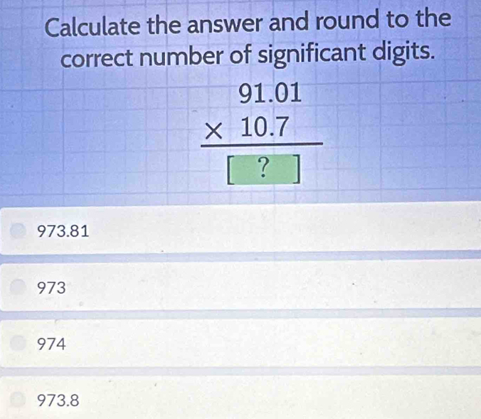 Calculate the answer and round to the
correct number of significant digits.
beginarrayr 91.01 * 10.7 hline □ ?endarray
973.81
973
974
973.8