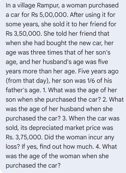 In a village Rampur, a woman purchased 
a car for Rs 5,00,000. After using it for 
some years, she sold it to her friend for
Rs 3,50,000. She told her friend that 
when she had bought the new car, her 
age was three times that of her son's 
age, and her husband's age was five
years more than her age. Five years ago 
(from that day), her son was 1/6 of his 
father's age. 1. What was the age of her 
son when she purchased the car? 2. What 
was the age of her husband when she 
purchased the car? 3. When the car was 
sold, its depreciated market price was
Rs. 3,75,000. Did the woman incur any 
loss? If yes, find out how much. 4. What 
was the age of the woman when she 
purchased the car?