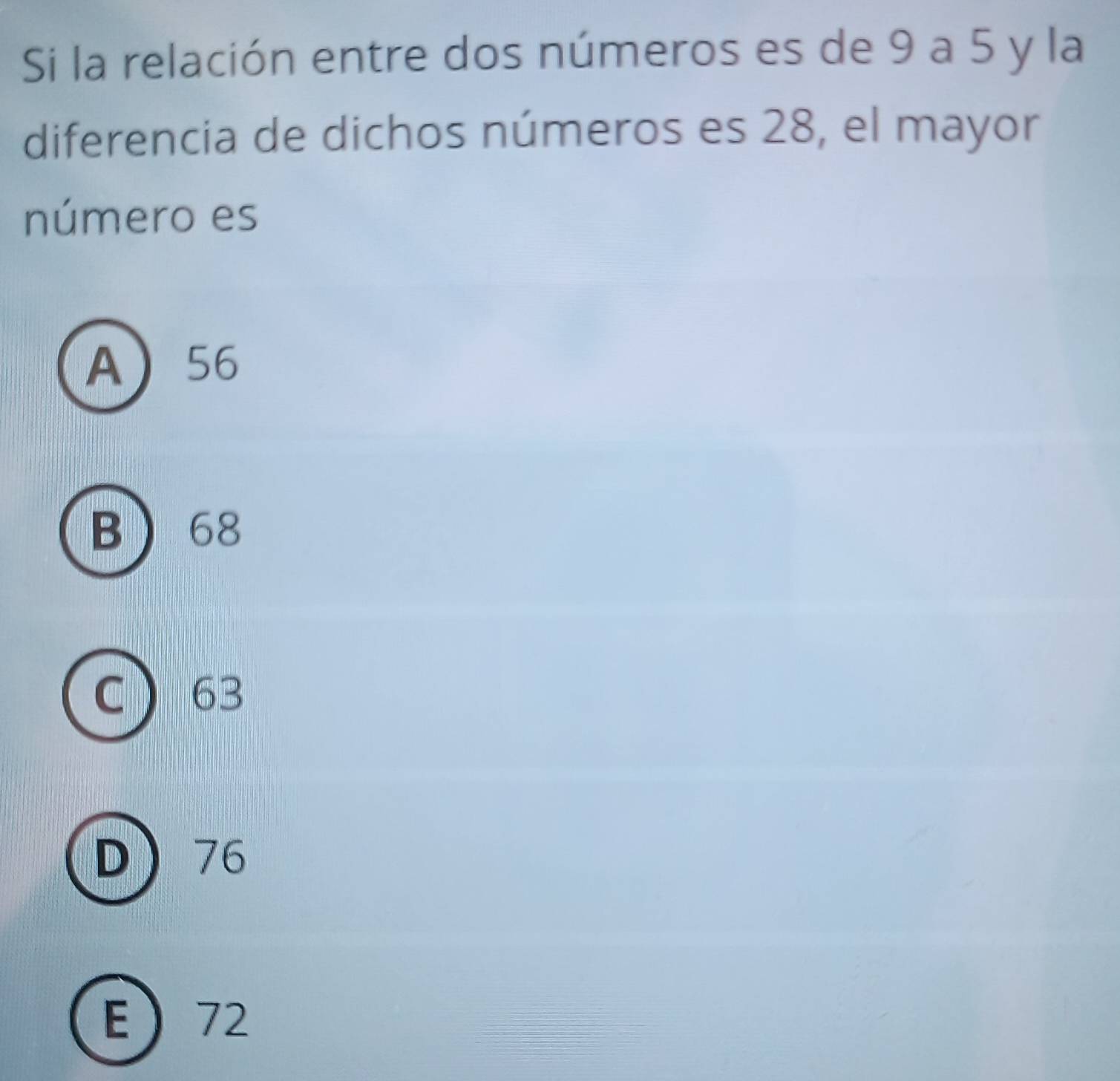 Si la relación entre dos números es de 9 a 5 y la
diferencia de dichos números es 28, el mayor
número es
A 56
B 68
63
D 76
E 72