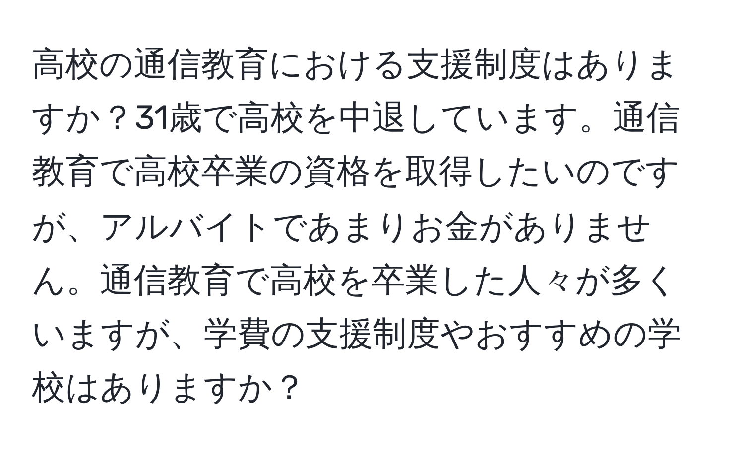 高校の通信教育における支援制度はありますか？31歳で高校を中退しています。通信教育で高校卒業の資格を取得したいのですが、アルバイトであまりお金がありません。通信教育で高校を卒業した人々が多くいますが、学費の支援制度やおすすめの学校はありますか？