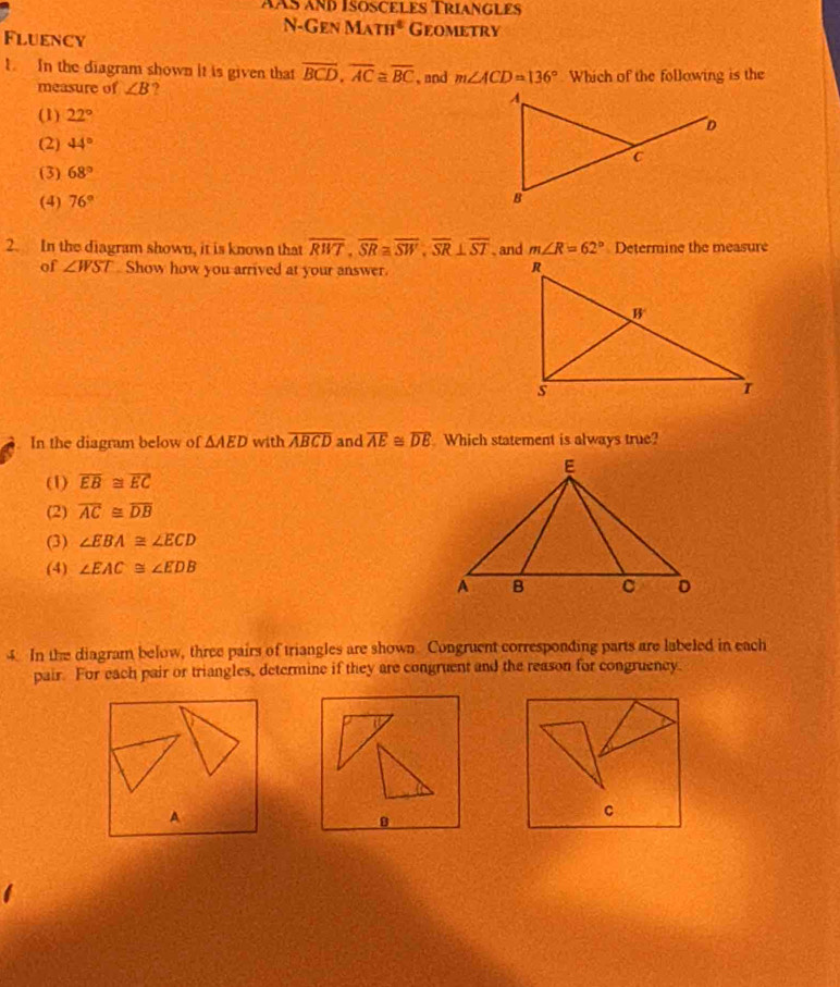 aÀs and Isösceles Triangles
N-Gen MATH^2 Geometry
Fluency
1. In the diagram shown it is given that overline BCD, overline AC≌ overline BC , and m∠ ACD=136° Which of the following is the
measure of ∠ B ?
(1) 22°
(2) 44°
(3) 68°
(4) 76°
2. In the diagram shown, it is known that overline RWT, overline SR≌ overline SW, overline SR⊥ overline ST , and m∠ R=62° Determine the measure
of ∠ WST Show how you arrived at your answer.
In the diagram below of △ AED with overline ABCD and overline AE≌ overline DE Which statement is always true?
(1) overline EB≌ overline EC
(2) overline AC≌ overline DB
(3) ∠ EBA≌ ∠ ECD
(4) ∠ EAC≌ ∠ EDB
4. In the diagram below, three pairs of triangles are shown Congruent corresponding parts are labeled in each
pair. For each pair or triangles, determine if they are congruent and the reason for congruency.
A
B
C