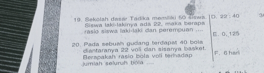 Sekolah dasar Tadika memiliki 50 siswa. D. 22 : 40 3
Siswa laki-lakinya adă 22, maka berapa
rasio siswa laki-laki dan perempuan .... E. 0, 125
20. Pada sebuah gudang terdapat 40 bola
diantaranya 22 voli dan sisanya basket.
Berapakah rasio bola voli terhadap F. 6 hari
jumlah seluruh bola ....