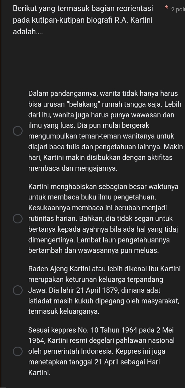 Berikut yang termasuk bagian reorientasi 2 poi 
pada kutipan-kutipan biografı R.A. Kartini 
adalah.... 
Dalam pandangannya, wanita tidak hanya harus 
bisa urusan “belakang” rumah tangga saja. Lebih 
dari itu, wanita juga harus punya wawasan dan 
ilmu yang luas. Dia pun mulai bergerak 
mengumpulkan teman-teman wanitanya untuk 
diajari baca tulis dan pengetahuan lainnya. Makin 
hari, Kartini makin disibukkan dengan aktifitas 
membaca dan mengajarnya. 
Kartini menghabiskan sebagian besar waktunya 
untuk membaca buku ilmu pengetahuan. 
Kesukaannya membaca ini berubah menjadi 
rutinitas harian. Bahkan, dia tidak segan untuk 
bertanya kepada ayahnya bila ada hal yang tidaj 
dimengertinya. Lambat laun pengetahuannya 
bertambah dan wawasannya pun meluas. 
Raden Ajeng Kartini atau lebih dikenal Ibu Kartini 
merupakan keturunan keluarga terpandang 
Jawa. Dia lahir 21 April 1879, dimana adat 
istiadat masih kukuh dipegang oleh masyarakat, 
termasuk keluarganya. 
Sesuai keppres No. 10 Tahun 1964 pada 2 Mei
1964, Kartini resmi degelari pahlawan nasional 
oleh pemerintah Indonesia. Keppres ini juga 
menetapkan tanggal 21 April sebagai Hari 
Kartini.