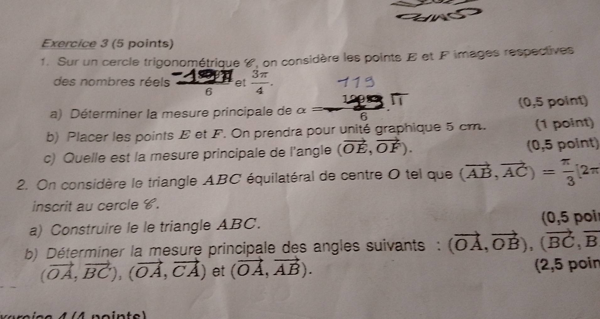 Sur un cercle trigonométrique ४, on considère les points E et F images respectives 
des nombres réels  (-19π )/6  et  3π /4 .
29°
a) Déterminer la mesure principale de alpha = 6 (0,5 point) 
b) Placer les points E et F. On prendra pour unité graphique 5 cm. (1 point) 
c) Quelle est la mesure principale de l'angle (vector OE,vector OF). (0,5 point) 
2. On considère le triangle ABC équilatéral de centre O tel que (vector AB,vector AC)= π /3 [2π
inscrit au cercle C. 
a) Construire le le triangle ABC. (0,5 poi 
b) Déterminer la mesure principale des angles suivants : (vector OA,vector OB), (vector BC,vector B
(vector OA,vector BC),(vector OA,vector CA) et (vector OA,vector AB). 
(2,5 poin