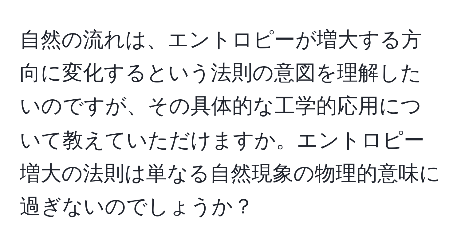 自然の流れは、エントロピーが増大する方向に変化するという法則の意図を理解したいのですが、その具体的な工学的応用について教えていただけますか。エントロピー増大の法則は単なる自然現象の物理的意味に過ぎないのでしょうか？