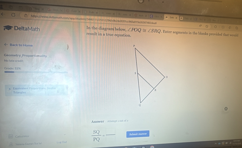 Deft. 
https://www.deitamath.com/app/student/3446111/25512294/c0b2dc8281cc960a015b26387482dea8^(C 
In the diagram|below, ∠ POQ≌ ∠ SRQ. Enter segments in the blanks provided that would 
DeltaMath result in a true equation. 
Back to Home 
Geometry_Proportionality 
No late credit 
Grade: 15% 
Equivalent Proportions, Similar 
Triangles 
B 
Answer Attempt s out of 
Calculator frac SQ)PQ=frac  Submit Answer 
Yeleny Duran Sur lel Log Out