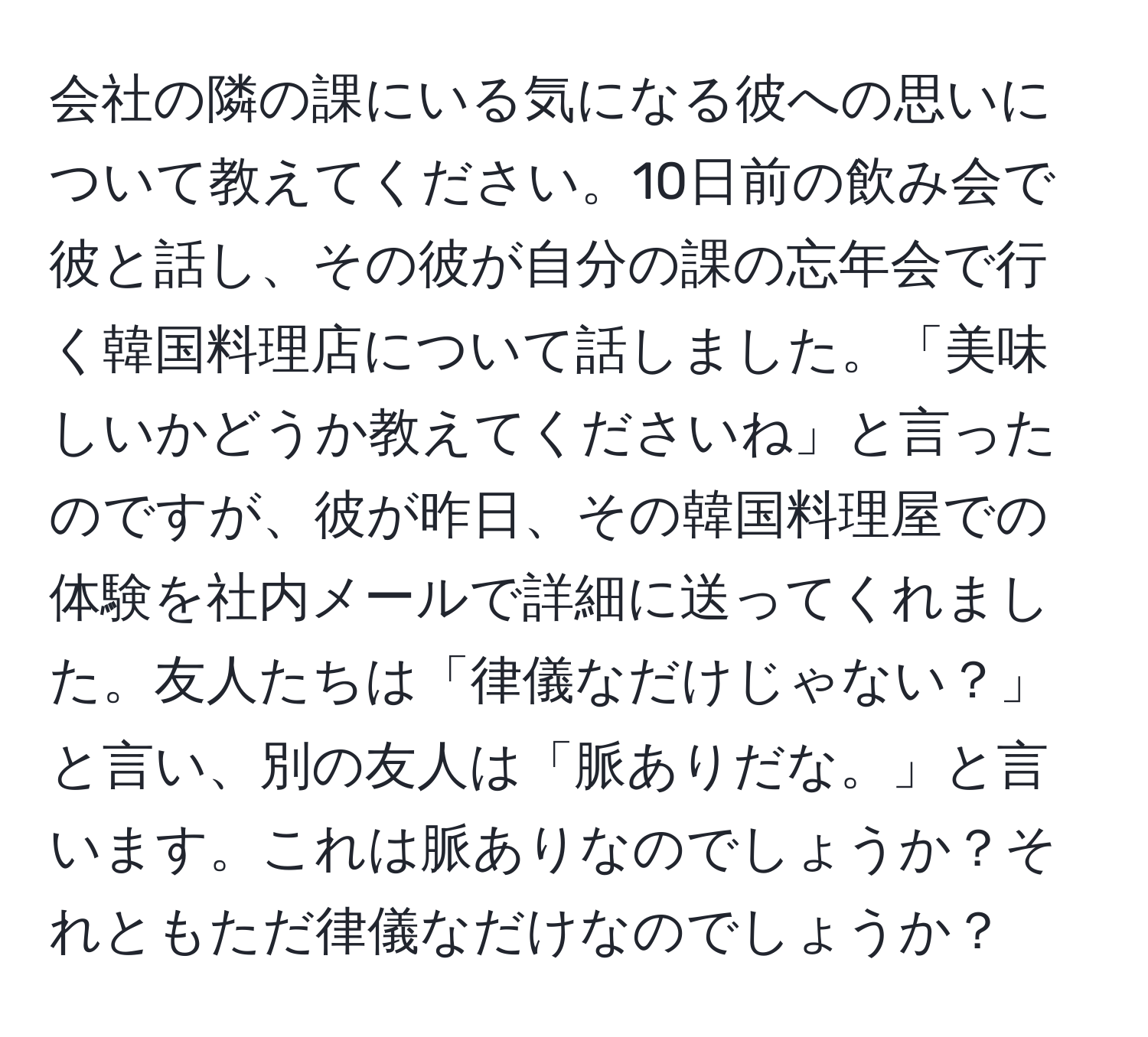 会社の隣の課にいる気になる彼への思いについて教えてください。10日前の飲み会で彼と話し、その彼が自分の課の忘年会で行く韓国料理店について話しました。「美味しいかどうか教えてくださいね」と言ったのですが、彼が昨日、その韓国料理屋での体験を社内メールで詳細に送ってくれました。友人たちは「律儀なだけじゃない？」と言い、別の友人は「脈ありだな。」と言います。これは脈ありなのでしょうか？それともただ律儀なだけなのでしょうか？