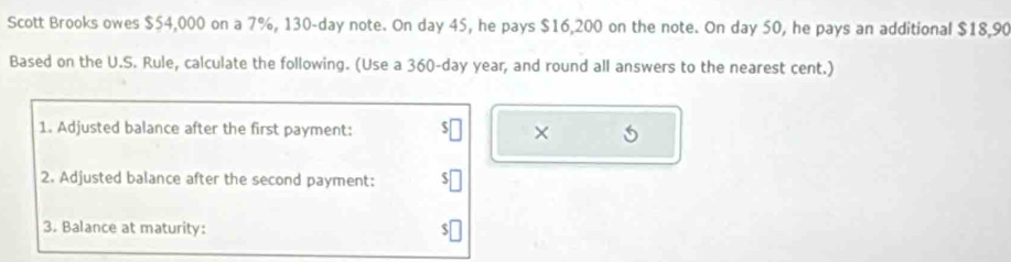 Scott Brooks owes $54,000 on a 7%, 130-day note. On day 45, he pays $16,200 on the note. On day 50, he pays an additional $18,90
Based on the U.S. Rule, calculate the following. (Use a 360-day year, and round all answers to the nearest cent.) 
1. Adjusted balance after the first payment: × 
2. Adjusted balance after the second payment: 
3. Balance at maturity: