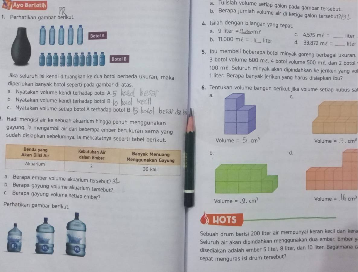 Ayo Berlatih
a. Tulislah volume setiap galon pada gambar tersebut.
b. Berapa jumlah volume air di ketiga galon tersebut?
1. Perhatikan gambar berikut.
4. Isilah dengan bilangan yang tepat.
a. 9liter= liter
C. 4.575mell =
0...0 Botol A __liter d. 33.872mell = _ _liter
b. 11.000mell =
5. Ibu membeli beberapa botol minyak goreng berbagai ukuran.
Botol B 3 botol volume 600 m£, 4 botol volume 500 ml, dan 2 botol
100 m£. Seluruh minyak akan dipindahkan ke jeriken yang vo
Jika seluruh isi kendi dituangkan ke dua botol berbeda ukuran, maka
1 liter. Berapa banyak jeriken yang harus disiapkan ibu?
diperlukan banyak botol seperti pada gambar di atas. 6. Tentukan volume bangun berikut jika volume setiap kubus sa
a. Nyatakan volume kendi terhadap botol A C.
a.
b. Nyatakan volume kendi terhadap botol B.
c. Nyatakan volume setiap botol A terhadap botol B.
2. Hadi mengisi air ke sebuah akuarium hingga penuh menggunakan
gayung. la mengambil air dari beberapa ember berukuran sama yang
sudah disiapkan sebelumnya. la mencatatnya seperti tabel berikut.  
b.
d.
rapa ember volume akuarium tersebut?
b. Berapa gayung volume akuarium tersebut?cm³
c. Berapa gayung volume setiap ember?
Volume =
Perhatikan gambar berikut.
HOTS
Sebuah drum berisi 200 liter air mempunyai keran kecil dan kera
Seluruh air akan dipindahkan menggunakan dua ember. Ember y
6L 15l
disediakan adalah ember 5 liter, 8 liter, dan 10 liter. Bagaimana c
cepat menguras isi drum tersebut?