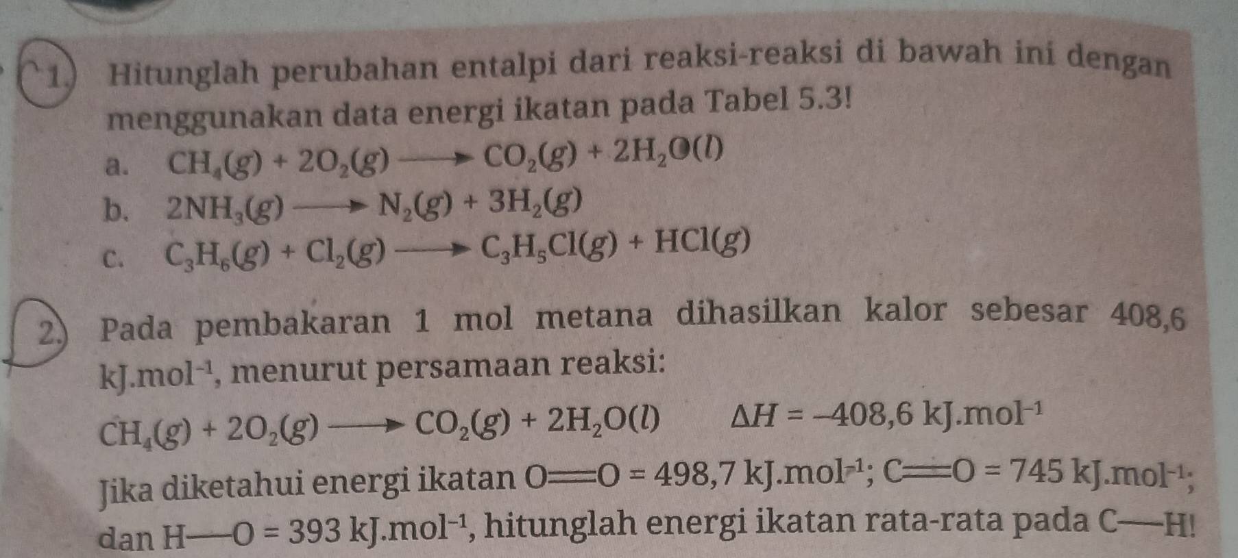 1.) Hitunglah perubahan entalpi dari reaksi-reaksi di bawah ini dengan 
menggunakan data energi ikatan pada Tabel 5.3! 
a. CH_4(g)+2O_2(g)to CO_2(g)+2H_2O(l)
b. 2NH_3(g)to N_2(g)+3H_2(g)
C. C_3H_6(g)+Cl_2(g)to C_3H_5Cl(g)+HCl(g)
2.) Pada pembakaran 1 mol metana dihasilkan kalor sebesar 408,6
kJ.mol^(-1) , menurut persamaan reaksi:
CH_4(g)+2O_2(g)to CO_2(g)+2H_2O(l) △ H=-408,6kJ.mol^(-1)
Jika diketahui energi ikatan 0=0=498,7kJ.mol^(-1); C=0=745kJ.mol^(-1);
dan H-O=393kJ.mol^(-1) , hitunglah energi ikatan rata-rata pada C-H!