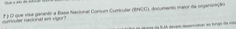 Que o ato de educar ocore a 
7 ) O que visa garantir a Base Nacional Comum Curricular (BNCC), documento maior da organização 
curricular nacional em vigor? 
dos os alunos da EJA devem desenvolver ao longo da vida