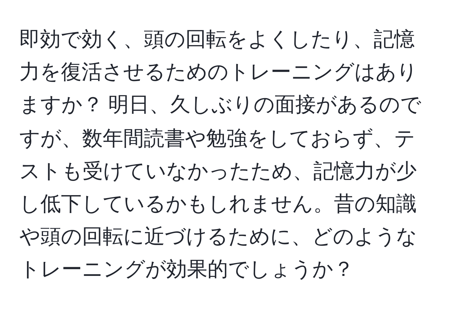 即効で効く、頭の回転をよくしたり、記憶力を復活させるためのトレーニングはありますか？ 明日、久しぶりの面接があるのですが、数年間読書や勉強をしておらず、テストも受けていなかったため、記憶力が少し低下しているかもしれません。昔の知識や頭の回転に近づけるために、どのようなトレーニングが効果的でしょうか？