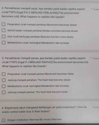 Persekitaran menjadi sejuk, Apa berlaku pada badan reptilia seperti 10 poi
cicak?*tIPS (ingat P.A.O MENJADI PERLAHAN)/The environment
becomes cold, What happens to reptiles like lizards?
Pergerakan cicak menjadi perlahan/Movement becomes slower
Aktiviti badan menjadi perlahan/Bodies activities become slower
Otot cicak berfungsi perlahan/Muscles function more slowly
Metabolisme cicak meningkat/Metabolism rate increase
5. Persekitaran menjadi panas, apa berlaku pada badan reptilia seperti 10 poin
cicak?/*tIPS (ingat P.J MENJADI PANTAS)The environment becomes hot.
What happens to reptiles like lizards?
Pergerakan cicak menjadi pantas/Movement becomes faster
Jantung menjadi perlahan/ The heart beat become slower
Metabolisme cicak meningkat/Metabolism rate increase
Jantung menjadi pantas/ The heart beat become faster
6. Bagaimana siput mengawal kehilangan air pada badannya? / How do 10 poin
snails control water loss in their bodies?
Dengan melakukan hibernasi/By simply Hibernate