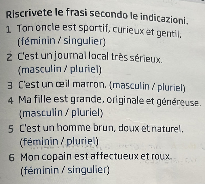 Riscrivete le frasi secondo le indicazioni.
1 Ton oncle est sportif, curieux et gentil.
(féminin / singulier)
2 C'est un journal local très sérieux.
(masculin / pluriel)
3 C'est un œil marron. (masculin / pluriel)
4 Ma fille est grande, originale et généreuse.
(masculin / pluriel)
5 C’est un homme brun, doux et naturel.
(féminin / pluriel)
6 Mon copain est affectueux et roux.
(féminin / singulier)