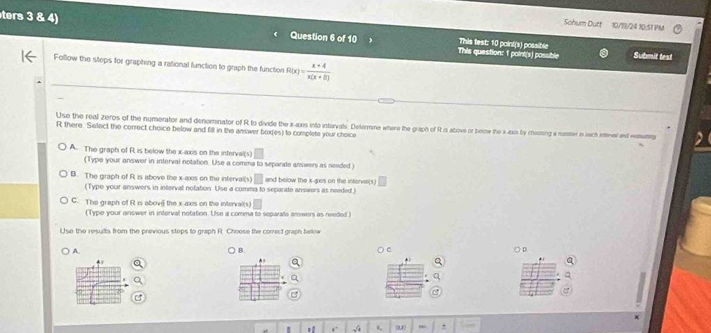 Sohum Dutt 10/19/24 10:51 PM
ters 3 Question 6 of 10 This test: 10 point(s) possible
This question: 1 point(s) possible Submit test
Follow the steps for graphing a rational function to graph the function R(x)= (x+4)/x(x+8) 
Use the real zeros of the numerator and denominator of R to divide the x-axis into intervals. Determine where the graph of R is above or below the x -axus by choczing a nummer is nach interval and evimemin 2
R there. Select the correct choice below and fill in the answer box(es) to complete your choice
A. The graph of R is below the x-axis on the interval(s)
(Type your answer in interval notation. Use a comma to separate answers as needed.)
B. The graph of R is above the x-axis on the interval(s) ^ and below the x -gxis on the intervai(s)
(Type your answers in interval notation. Use a comma to separate answers as needed.)
C. The graph of R is above the x-axis on the interval(s)
(Type your answer in interval notation. Use a comma to separate answers as needed )
Use the results from the previous steps to graph R. Choose the correct graph below
A. B. C. )D
a
" r √ã I. ∞ +