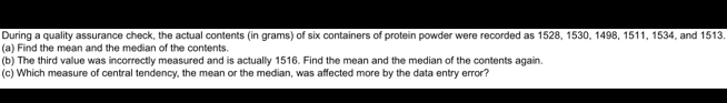 During a quality assurance check, the actual contents (in grams) of six containers of protein powder were recorded as 1528, 1530, 1498, 1511, 1534, and 1513. 
(a) Find the mean and the median of the contents. 
(b) The third value was incorrectly measured and is actually 1516. Find the mean and the median of the contents again. 
(c) Which measure of central tendency, the mean or the median, was affected more by the data entry error?