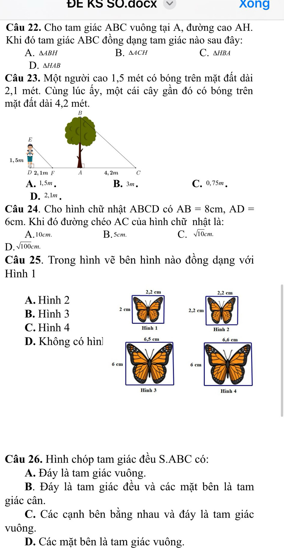 ĐE KS SO.đocX xong
Câu 22. Cho tam giác ABC vuông tại A, đường cao AH.
Khi đó tam giác ABC đồng dạng tam giác nào sau đây:
A. △aвh B. △ ACH C. △нBA
D. ∆hAB
Câu 23. Một người cao 1,5 mét có bóng trên mặt đất dài
2,1 mét. Cùng lúc ấy, một cái cây gần đó có bóng trên
mặt đất dài 4,2 mét.
A. 1,5m. B. 3m. C. 0,75m.
D. 2,1m.
Câu 24. Cho hình chữ nhật ABCD có AB=8cm, AD=
6cm. Khi đó đường chéo AC của hình chữ nhật là:
A. 10cm. B. 5cm.
D. sqrt(100)cm. C. sqrt(10)cm. 
Câu 25. Trong hình vẽ bên hình nào đồng dạng với
Hình 1
2, 2 cm 2, 2 cm
A. Hình 2
B. Hình 3
2 cm 2,2 cm
C. Hình 4 Hình 1 Hình 2
D. Không có hìn 
Câu 26. Hình chóp tam giác đều S. ABC có:
A. Đáy là tam giác vuông.
B. Đáy là tam giác đều và các mặt bên là tam
giác cân.
C. Các cạnh bên bằng nhau và đáy là tam giác
vuông.
D. Các mặt bên là tam giác vuông.