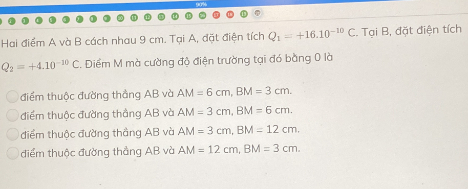 90%
Hai điểm A và B cách nhau 9 cm. Tại A, đặt điện tích Q_1=+16.10^(-10)C. Tại B, đặt điện tích
Q_2=+4.10^(-10)C. Điểm M mà cường độ điện trường tại đó bằng 0 là
điểm thuộc đường thẳng AB và AM=6cm, BM=3cm.
điểm thuộc đường thẳng AB và AM=3cm, BM=6cm.
điểm thuộc đường thẳng AB và AM=3cm, BM=12cm.
điểm thuộc đường thẳng AB và AM=12cm, BM=3cm.