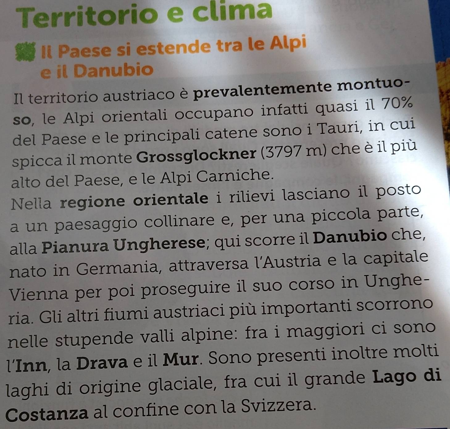 Territorio e clima 
Il Paese si estende tra le Alpi 
e il Danubio 
Il territorio austriaco è prevalentemente montuo- 
so, le Alpi orientali occupano infatti quasi il 70%
del Paese e le principali catene sono i Tauri, in cui 
spicca il monte Grossglockner (3797 m) che è il più 
alto del Paese, e le Alpi Carniche. 
Nella regione orientale i rilievi lasciano il posto 
a un paesaggio collinare e, per una piccola parte, 
alla Pianura Ungherese; qui scorre il Danubio che, 
nato in Germania, attraversa l'Austria e la capitale 
Vienna per poi proseguire il suo corso in Unghe- 
ria. Gli altri fiumi austriaci più importanti scorrono 
nelle stupende valli alpine: fra i maggiori ci sono 
l’Inn, la Drava e il Mur. Sono presenti inoltre molti 
laghi di origine glaciale, fra cui il grande Lago di 
Costanza al confine con la Svizzera.