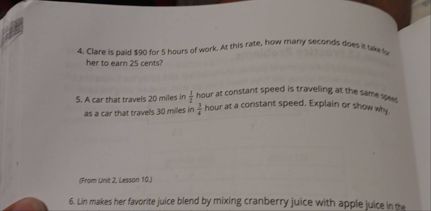 Clare is paid $90 for 5 hours of work. At this rate, how many seconds does it takeo 
her to earn 25 cents? 
5. A car that travels 20 miles in  1/2  hour at constant speed is traveling at the same spe 
as a car that travels 30 miles in  3/4  hour at a constant speed. Explain or show why 
(From Unit 2, Lesson 10.) 
6. Lin makes her favorite juice blend by mixing cranberry juice with apple juice in the