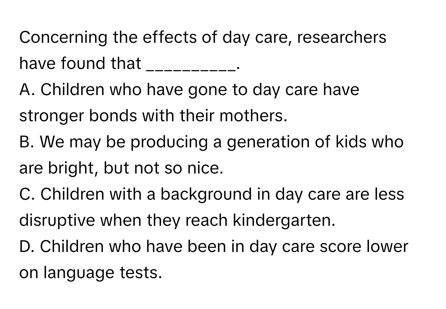 Concerning the effects of day care, researchers have found that __________.

A. Children who have gone to day care have stronger bonds with their mothers.
B. We may be producing a generation of kids who are bright, but not so nice.
C. Children with a background in day care are less disruptive when they reach kindergarten.
D. Children who have been in day care score lower on language tests.