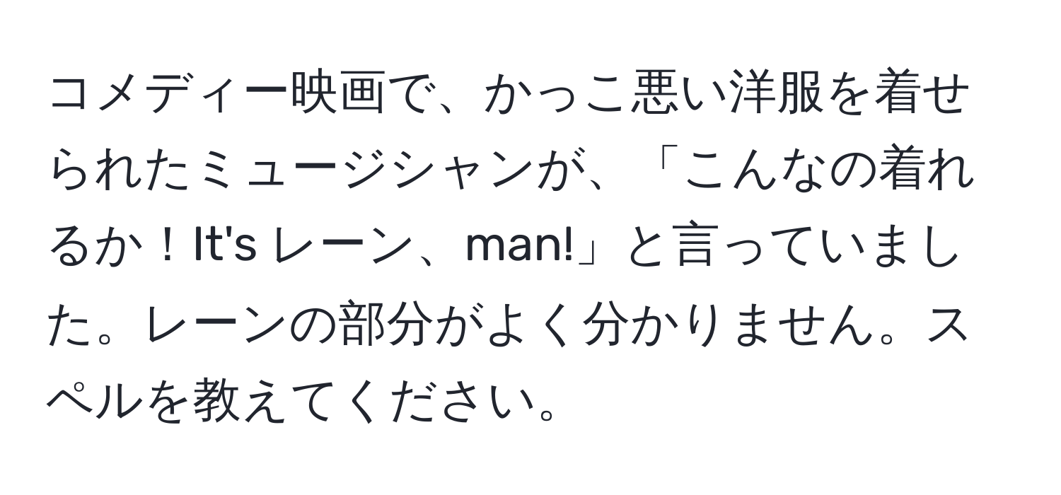 コメディー映画で、かっこ悪い洋服を着せられたミュージシャンが、「こんなの着れるか！It's レーン、man!」と言っていました。レーンの部分がよく分かりません。スペルを教えてください。