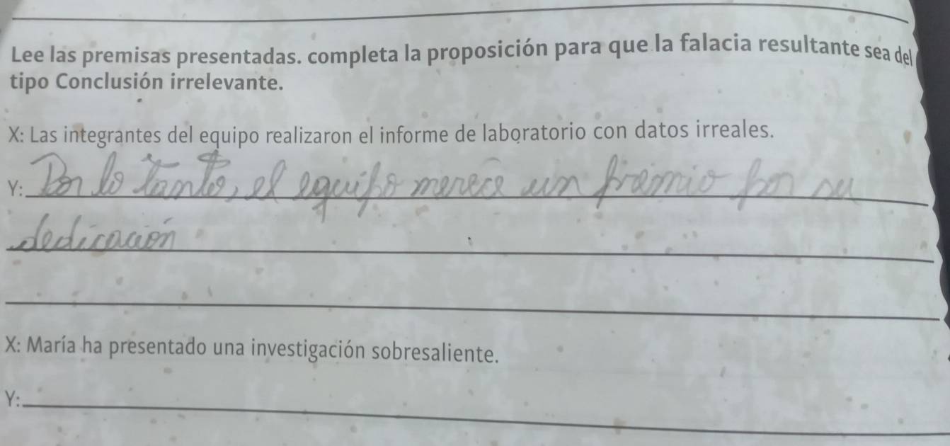 Lee las premisas presentadas. completa la proposición para que la falacia resultante sea del 
tipo Conclusión irrelevante. 
X: Las integrantes del equipo realizaron el informe de laboratorio con datos irreales. 
Y:_ 
_ 
_ 
X: María ha presentado una investigación sobresaliente. 
Y:_