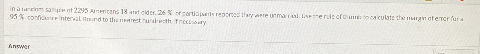 In a random sample of 2295 Americans 18 and older, 26 % of participants reported they were unmarried. Use the rule of thumb to calculate the margin of error for a
95 % confidence interval. Round to the nearest hundredth, if necessary. 
Answer