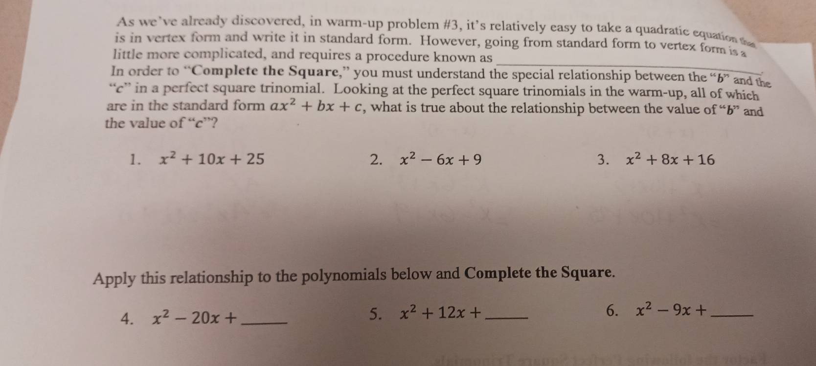 As we’ve already discovered, in warm-up problem #3, it’s relatively easy to take a quadratic equation tha 
_ 
is in vertex form and write it in standard form. However, going from standard form to vertex form is a 
little more complicated, and requires a procedure known as 
In order to “Complete the Square,” you must understand the special relationship between the “ b ” and the 
“ c ” in a perfect square trinomial. Looking at the perfect square trinomials in the warm-up, all of which 
are in the standard form ax^2+bx+c , what is true about the relationship between the value of “ b ” and 
the value of “ c ”? 
1. x^2+10x+25 2. x^2-6x+9 3. x^2+8x+16
Apply this relationship to the polynomials below and Complete the Square. 
6. 
4. x^2-20x+ _5. x^2+12x+ _  x^2-9x+ _