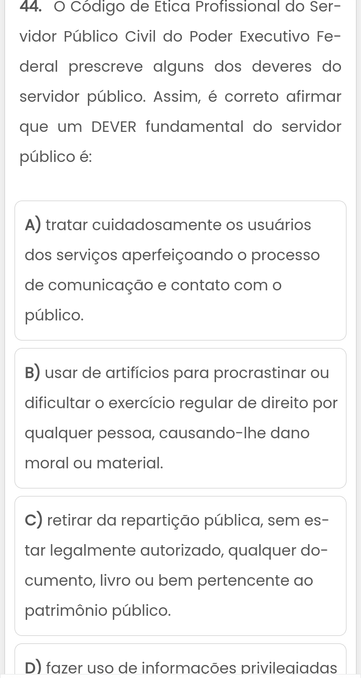 Código de Etica Profissional do Ser-
vidor Público Civil do Poder Executivo Fe-
deral prescreve alguns dos deveres do 
servidor público. Assim, é correto afirmar
que um DEVER fundamental do servidor
público é:
A) tratar cuidadosamente os usuários
dos serviços aperfeiçoando o processo
de comunicação e contato com o
público.
B) usar de artifícios para procrastinar ou
dificultar o exercício regular de direito por
qualquer pessoa, causando-Ihe dano
moral ou material.
C) retirar da repartição pública, sem es-
tar legalmente autorizado, qualquer do-
cumento, livro ou bem pertencente ao
patrimônio público.
D) fazer uso de informacões privileaiadas