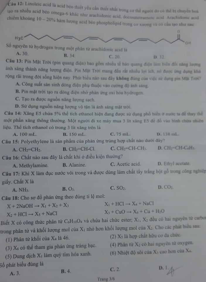 Linoleic acid là acid bèo thiết yếu cần thiết nhất trong cơ thể người do có thể bị chuyển hoà
tạo ra nhiều acid béo omega-6 khác như arachidonic acid, docosatetraenoic acid. Arachidonic acid
chiếm khoảng 10 ~ 20% hàm lượng acid bêo phospholipid trong cơ xương và có cầu tạo như sau:
13: Pin Mặt Trời (pin quang điện) bao gồm nhiều tế bảo quang điện làm biên đổi năng lượng
ánh sáng thành năng lượng điện. Pin Mặt Trời mang đến rất nhiều lợi ích, nó được ứng dụng khá
rộng rãi trong đời sống hiện nay. Phát biểu nào sau đây không đúng của việc sử dụng pin Mặt Trời?
A. Công suất sân sinh dòng điện phụ thuộc vào cường độ ánh sáng.
B. Pin mặt trời tạo ra dòng điện nhờ phân ứng oxi hóa hydrogen.
C. Tạo ra được nguồn năng lượng sạch.
D. Sử dụng nguồn năng lượng vô tận là ánh sáng mặt trời.
Câu 14: Xăng E5 chứa 5% thể tích ethanol hiện đang được sử dụng phổ biển ở nước ta để thay thể
một phần xăng thông thường. Một người đi xe máy mua 3 lit xăng E5 để đồ vào bình chứa nhiên
liệu. Thể tích ethanol có trong 3 lit xãng trên là
A. 100 mL. B. 150 mL. C. 75 mL. D. 138 mL.
Câu 15: Polyethylene là sản phẩm của phản ứng trùng hợp chất nào dưới đây?
A. CH_2=CH_2. B. CH_2=CH-Cl. C. CH_2=CH-CH_3. D. CH_2=CH-C_6H_5.
Câu 16: Chất nào sau đây là chất khi ở điều kiện thường?
A. Methylamine. B. Alanine. C. Acetic acid. D. Ethyl acetate.
Câu 17: Khí X làm đục nước vôi trong và được dùng làm chất tấy trắng bột gỗ trong công nghiệp
giấy. Chất X là
A. NH3. B. O_3. C. SO_2. D. CO_2.
Câu 18: Cho sơ đồ phản ứng theo đúng tỉ lệ mol:
X+2NaOHto X_1+X_2+X_3
X_1+HClto X_4+NaCl
X_2+HClto X_5+NaCl
X_3+CuOto X_6+Cu+H_2O
Biết X có công thức phân tử C_6H_10O_4 và chứa hai chức ester; X_1,X_2 đều có hai nguyên từ carbo
trong phân tử và khối lượng mol của X_1 nhỏ hơn khối lượng mol của X_2.. Cho các phát biểu sau:
(2) X_5
(1) Phân tử khối của X_4 là 46. là hợp chất hữu cơ đa chức.
(3) X_6 có thể tham gia phản ứng tráng bạc. (4) Phân tử X_2 có hai nguyên tử oxygen.
(5) Dung djch X_1 làm quỷ tím hóa xanh. (6) Nhiệt độ sôi của X_3 cao hơn của X
Số phát biểu đúng là
A. 3. B. 4. C. 2. D. 1.
Trang 3/6