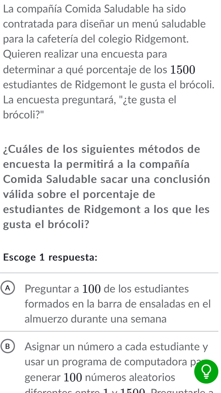 La compañía Comida Saludable ha sido
contratada para diseñar un menú saludable
para la cafetería del colegio Ridgemont.
Quieren realizar una encuesta para
determinar a qué porcentaje de los 1500
estudiantes de Ridgemont le gusta el brócoli.
La encuesta preguntará, "¿te gusta el
brócoli?"
¿Cuáles de los siguientes métodos de
encuesta la permitirá a la compañía
Comida Saludable sacar una conclusión
válida sobre el porcentaje de
estudiantes de Ridgemont a los que les
gusta el brócoli?
Escoge 1 respuesta:
A Preguntar a 100 de los estudiantes
formados en la barra de ensaladas en el
almuerzo durante una semana
B) Asignar un número a cada estudiante y
usar un programa de computadora p
generar 100 números aleatorios
_