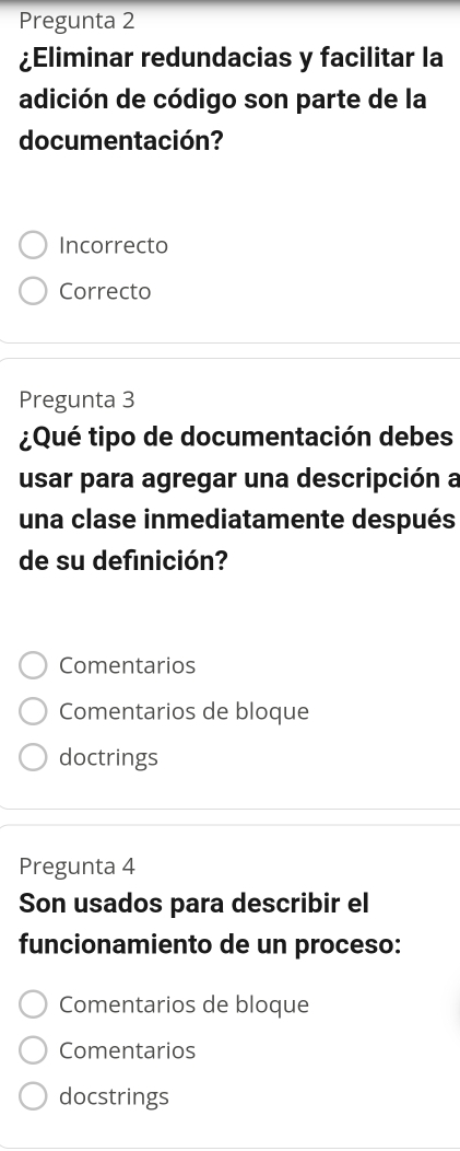 Pregunta 2
¿Eliminar redundacias y facilitar la
adición de código son parte de la
documentación?
Incorrecto
Correcto
Pregunta 3
¿Qué tipo de documentación debes
usar para agregar una descripción a
una clase inmediatamente después
de su definición?
Comentarios
Comentarios de bloque
doctrings
Pregunta 4
Son usados para describir el
funcionamiento de un proceso:
Comentarios de bloque
Comentarios
docstrings