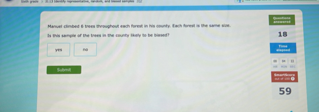 Sixth grade ) JJ.13 Identify representative, random, and blased samples 202
Questions
answered
Manuel climbed 6 trees throughout each forest in his county. Each forest is the same size.
Is this sample of the trees in the county likely to be blased? 18
Time
yes no elapsed
00 22
Submit SEC
SmartScore
out of 100 1
59