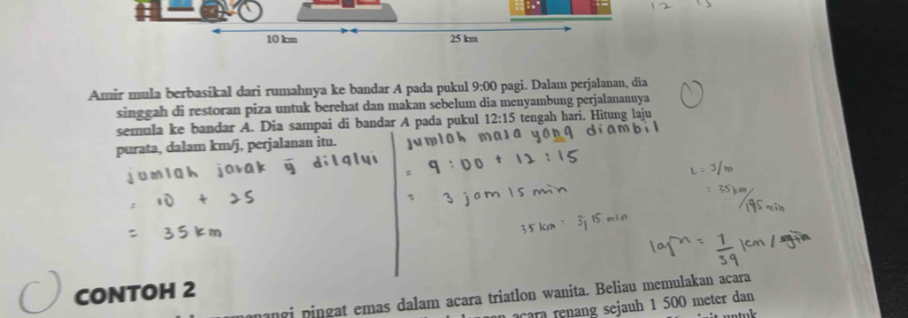 10 km 25 km
Amir mula berbasikal dari rumahnya ke bandar A pada pukul 9:00 pagi. Dalam perjalanan, dia 
singgah di restoran piza untuk berehat dan makan sebelum dia menyambung perjalanannya 
semula ke bandar A. Dia sampai di bandar A pada pukul 12:15 tengah hari. Hitung laju 
purata, dalam km/j, perjalanan itu. 
CONTOH 2 
nangi pingat emas dalam acara triatlon wanita. Beliau memulakan acara 
o c a e an sejauh 1 500 meter dan