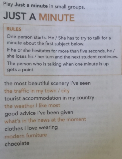 Play Just a minute in small groups. 
JUST A MINUTE
RULES 
One person starts. He / She has to try to talk for a
minute about the first subject below. 
If he or she hesitates for more than five seconds, he / 
she loses his / her turn and the next student continues. 
The person who is talking when one minute is up 
gets a point. 
the most beautiful scenery I’ve seen 
the traffic in my town / city 
tourist accommodation in my country 
the weather I like most 
good advice I’ve been given 
what's in the news at the moment 
clothes I love wearing 
modern furniture 
chocolate