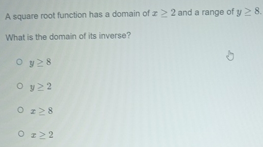 A square root function has a domain of x≥ 2 and a range of y≥ 8. 
What is the domain of its inverse?
y≥ 8
y≥ 2
x≥ 8
x≥ 2