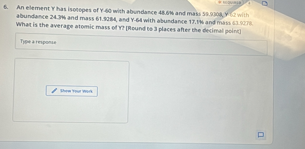 REQUIRED d 
6. An element Y has isotopes of Y-60 with abundance 48.6% and mass 59.9308, Y-62 with 
abundance 24.3% and mass 61.9284, and Y-64 with abundance 17.1% and mass 63.9278. 
What is the average atomic mass of Y? [Round to 3 places after the decimal point] 
Type a response 
Show Your Work