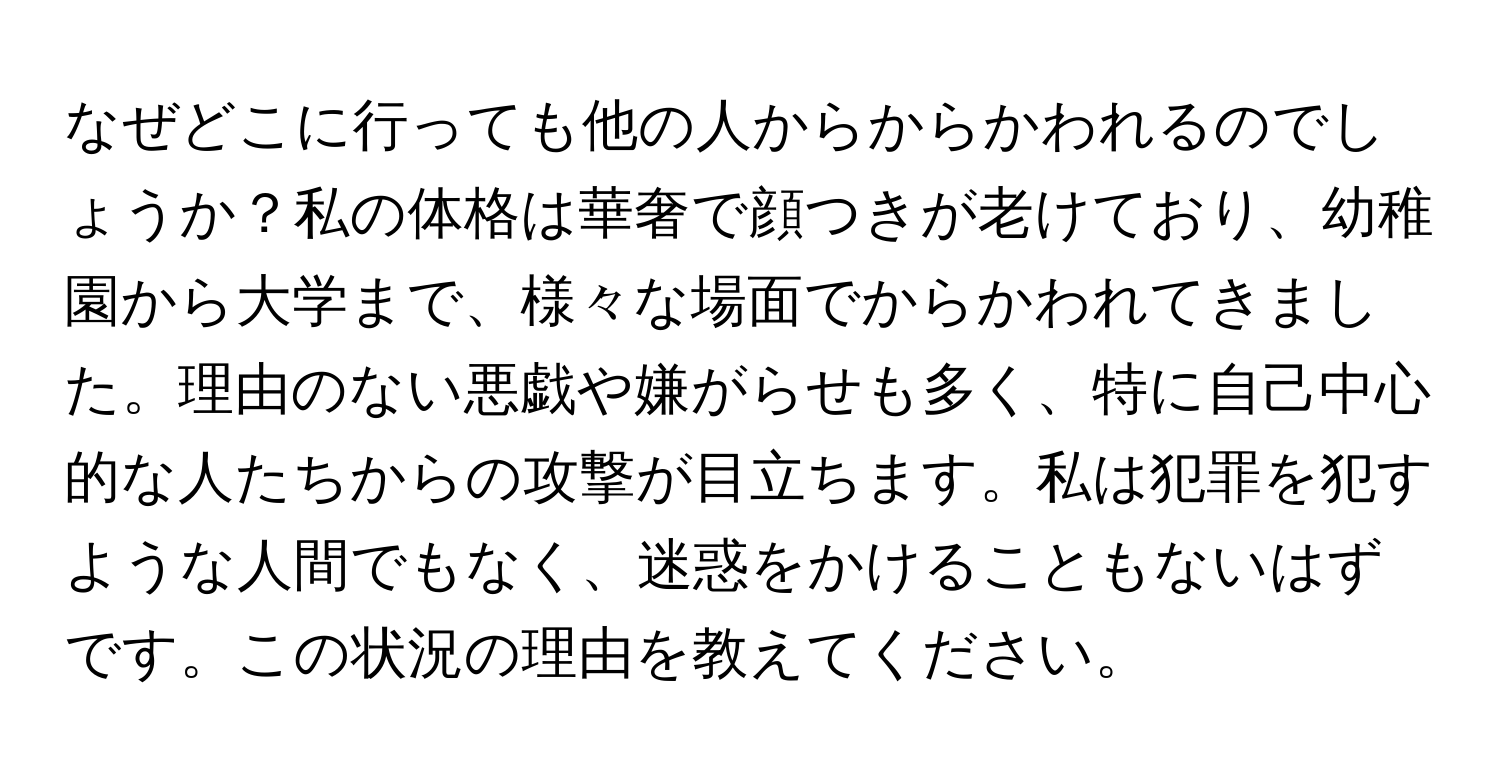 なぜどこに行っても他の人からからかわれるのでしょうか？私の体格は華奢で顔つきが老けており、幼稚園から大学まで、様々な場面でからかわれてきました。理由のない悪戯や嫌がらせも多く、特に自己中心的な人たちからの攻撃が目立ちます。私は犯罪を犯すような人間でもなく、迷惑をかけることもないはずです。この状況の理由を教えてください。