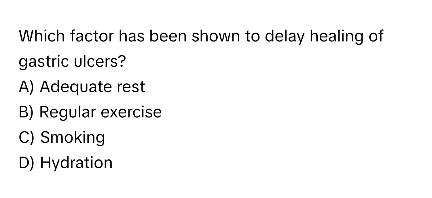 Which factor has been shown to delay healing of gastric ulcers?

A) Adequate rest 
B) Regular exercise 
C) Smoking 
D) Hydration