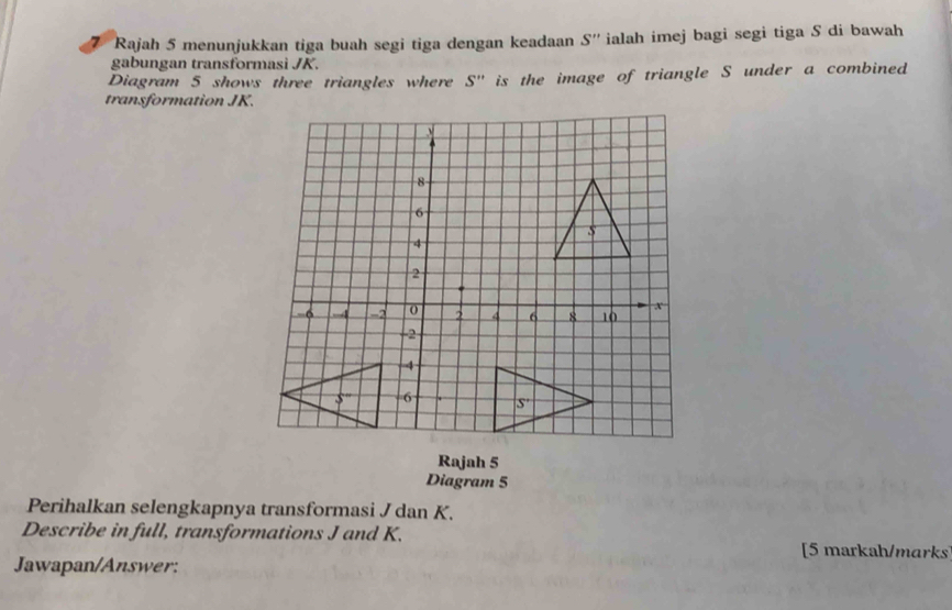 Rajah 5 menunjukkan tiga buah segi tiga dengan keadaan S'' ialah imej bagi segi tiga S di bawah
gabungan transformasi JK.
Diagram 5 shows three triangles where S'' is the image of triangle S under a combined
transformation JK.
Rajah 5
Diagram 5
Perihalkan selengkapnya transformasi J dan K.
Describe in full, transformations J and K.
[5 markah/marks
Jawapan/Answer: