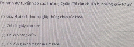 Thí sinh dự tuyển vào các trường Quân đội cần chuẩn bị những giấy tờ gì?
Giấy khai sinh, học bạ, giấy chứng nhận sức khỏe.
Chỉ cần giấy khai sinh.
Chỉ cần bảng điểm.
Chi cần giấy chứng nhận sức khỏe.