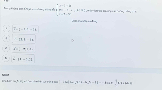 Câu 
Trong không gian Ozyz, cho đường thắng đ : beginarrayl x=1+2t y=-3-t,(t∈ R) z=2-3tendarray. , một véctơ chỉ phương của đường thắng d là :
Chọn một đáp án đủng
A vector c=(-1;3;-2).
B vector d=(2;1;-3).
C vector a=(-2;1;3).
D vector b=(1;-3;2). 
Câu 2
Cho hàm số f(x) có đạo hàm liên tục trên đoạn [-1;3] , biết f(3)=5; f(-1)=-2; giá trị ∈tlimits _(-1)^3f'(x)dx là