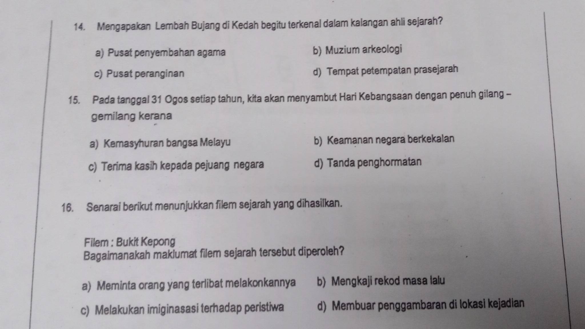 Mengapakan Lembah Bujang di Kedah begitu terkenal dalam kalangan ahli sejarah?
a) Pusat penyembahan agama b) Muzium arkeologi
c) Pusat peranginan d) Tempat petempatan prasejarah
15. Pada tanggal 31 Ogos setiap tahun, kita akan menyambut Hari Kebangsaan dengan penuh gilang -
gemilang kerana
a) Kemasyhuran bangsa Melayu b) Keamanan negara berkekalan
c) Terima kasih kepada pejuang negara d) Tanda penghormatan
16. Senarai berikut menunjukkan filem sejarah yang dihasilkan.
Filem : Bukit Kepong
Bagaimanakah maklumat filem sejarah tersebut diperoleh?
a) Meminta orang yang terlibat melakonkannya b) Mengkaji rekod masa lalu
c) Melakukan imiginasasi terhadap peristiwa d) Membuar penggambaran di lokasi kejadian