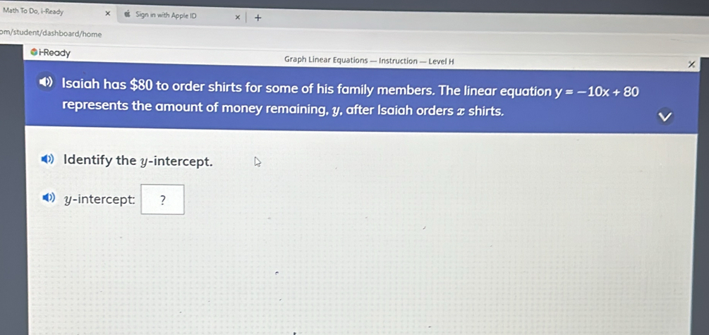 Math To Do, i-Ready Sign in with Apple ID 
om/student/dashboard/home 
@i-Ready Graph Linear Equations — Instruction — Level H
x
Isaiah has $80 to order shirts for some of his family members. The linear equation y=-10x+80
represents the amount of money remaining, y, after Isaiah orders x shirts. 
Identify the y-intercept. 
D y-intercept: ?