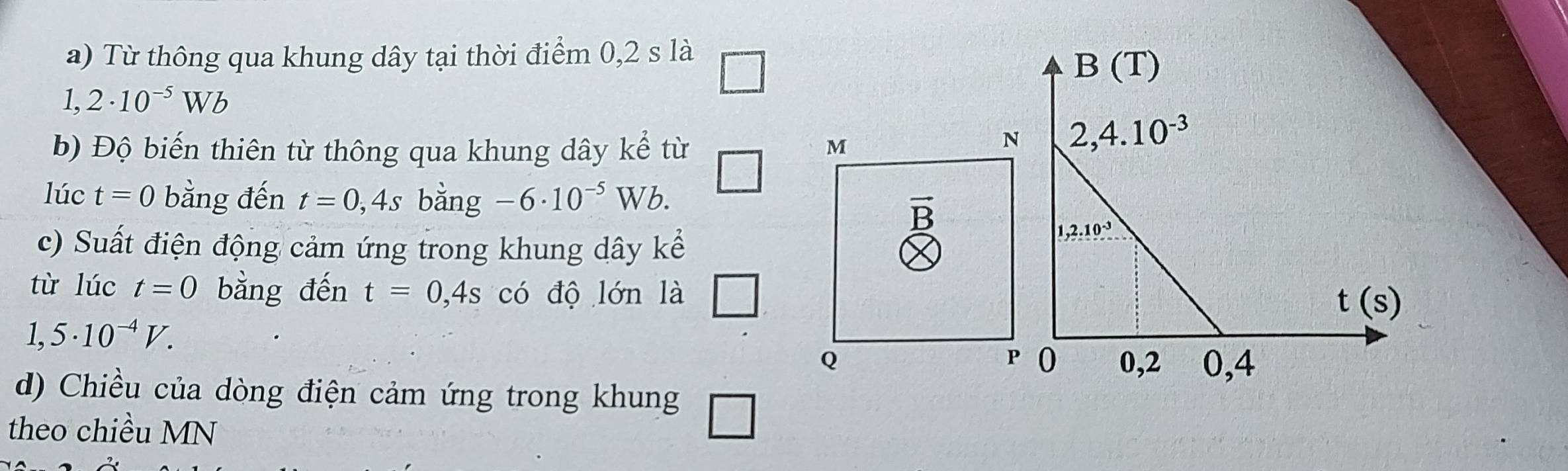 Từ thông qua khung dây tại thời điểm 0,2 s là
1,2· 10^(-5)Wb
b) Độ biến thiên từ thông qua khung dây kể từ
lúc t=0 bằng đến t=0,4s _ -6· 10^(-5)Wb
V bang
c) Suất điện động cảm ứng trong khung dây kể
từ lúc t=0 bằng đến t=0,4s có độ lớn là □
1,5· 10^(-4)V.
d) Chiều của dòng điện cảm ứng trong khung □
theo chiều MN