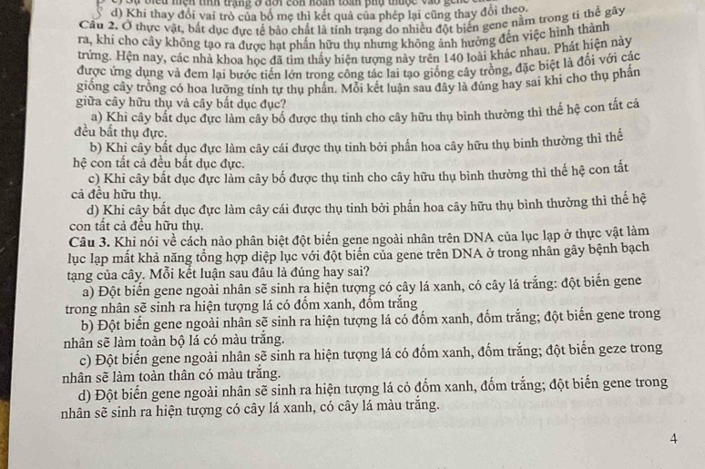 Sự biểu nện tính trạng ở đôi côn hoán toan phụ thuộc vào geng
d) Khi thay đổi vai trò của bố mẹ thì kết quả của phép lại cũng thay đổi theo.
Cầu 2. Ở thực vật, bắt dục đực tế bảo chất là tính trạng do nhiều đột biến gene nằm trong tí thể gây
ra, khi cho cây không tạo ra được hạt phần hữu thụ nhưng không ảnh hưởng đến việc hình thành
trừng. Hện nay, các nhà khoa học đã tìm thấy hiện tượng này trên 140 loài khác nhau. Phát hiện này
được ứng dụng và đem lai bước tiến lớn trong công tác lai tạo giống cây trồng, đặc biệt là đối với các
giống cây trồng có hoa lưỡng tính tự thụ phần. Mỗi kết luận sau đây là đủng hay sai khi cho thụ phần
giữa cây hữu thụ và cây bất dục đục?
a) Khi cây bắt dục đực làm cây bố được thụ tinh cho cây hữu thụ bình thường thì thể hệ con tất cả
đều bất thụ đực.
b) Khi cây bất dục đực làm cây cái được thụ tinh bởi phần hoa cây hữu thụ binh thường thì thể
hệ con tất cả đều bất dục đực.
c) Khi cây bất dục đực làm cây bố được thụ tinh cho cây hữu thụ bình thường thì thế hệ con tất
cả đều hữu thụ.
d) Khi cây bất dục đực làm cây cái được thụ tinh bởi phấn hoa cây hữu thụ bình thường thì thế hệ
con tất cả đều hữu thụ.
Câu 3. Khi nói về cách nào phân biệt đột biến gene ngoài nhân trên DNA của lục lạp ở thực vật làm
lục lạp mất khả năng tổng hợp diệp lục với đột biến của gene trên DNA ở trong nhân gây bệnh bạch
tạng của cây. Mỗi kết luận sau đâu là đúng hay sai?
a) Đột biến gene ngoài nhân sẽ sinh ra hiện tượng có cây lá xanh, có cây lá trắng: đột biến gene
trong nhân sẽ sinh ra hiện tượng lá có đồm xanh, đốm trắng
b) Đột biến gene ngoài nhân sẽ sinh ra hiện tượng lá có đốm xanh, đốm trắng; đột biến gene trong
nhân sẽ làm toàn bộ lá có màu trắng.
c) Đột biểến gene ngoài nhân sẽ sinh ra hiện tượng lá có đốm xanh, đốm trắng; đột biến geze trong
nhân sẽ làm toàn thân có màu trắng.
d) Đột biến gene ngoài nhân sẽ sinh ra hiện tượng lá cỏ đốm xanh, đốm trắng; đột biến gene trong
nhân sẽ sinh ra hiện tượng có cây lá xanh, có cây lá màu trăng.
4