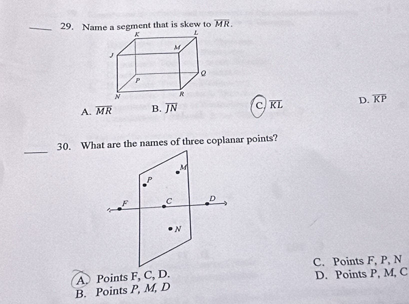 Name a segment that is skew to overline MR.
c
A. overline MR B. overline JN overline KL D. overline KP
_
30. What are the names of three coplanar points?
M
P
F C D
N
C. Points F, P, N
A. Points F, C, D.
D. Points P, M, C
B. Points P, M, D