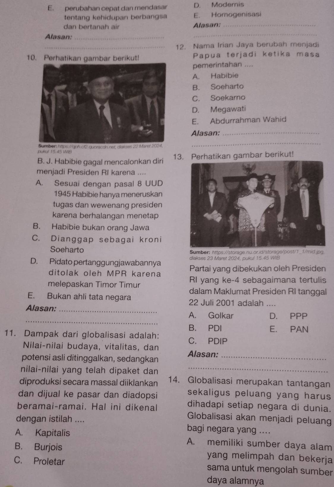 E. perubahan cepat dan mendasar D. Modernis
tentang kehidupan berbangsa E. Homogenisasi
dan bertanah air Alasan:
_
Alasan:_
_
_12. Nama Irian Jaya berubah menjadi
10. Perhatikan gambar berikut! Papua terjadi ketika masa
pemerintahan ....
A. Habibie
B. Soeharto
C. Soekarno
D. Megawati
E. Abdurrahman Wahid
Alasan:_
cf2.quoracdn.
_
pukul 15.45 WIB
B. J. Habibie gagal mencalonkan diri 13. Perhatikan gambar berikut!
menjadi Presiden RI karena ....
A. Sesuai dengan pasal 8 UUD
1945 Habibie hanya meneruskan
tugas dan wewenang presiden
karena berhalangan menetap
B. Habibie bukan orang Jawa
C. Dianggap sebagai kroni
Soeharto
Sumber: https://storage.nu.or.id/storage/post/1_1/mid.jpg.
diakses 23 Maret 2024, pukul 15.45 WIB
D. Pidato pertanggungjawabannya
ditolak oleh MPR karena Partai yang dibekukan oleh Presiden
melepaskan Timor Timur
RI yang ke-4 sebagaimana tertulis
dalam Maklumat Presiden RI tanggal
E. Bukan ahli tata negara
22 Juli 2001 adalah ....
Alasan:_
_
A. Golkar D. PPP
B. PDI E. PAN
11. Dampak dari globalisasi adalah:
C. PDIP
Nilai-nilai budaya, vitalitas, dan
potensi asli ditinggalkan, sedangkan Alasan:_
nilai-nilai yang telah dipaket dan
_
diproduksi secara massal diiklankan 14. Globalisasi merupakan tantangan
dan dijual ke pasar dan diadopsi
sekaligus peluang yang harus 
beramai-ramai. Hal ini dikenal dihadapi setiap negara di dunia.
Globalisasi akan menjadi peluan
dengan istilah .... bagi negara yang ....
A. Kapitalis A. memiliki sumber daya alam
B. Burjois yang melimpah dan bekerja
C. Proletar sama untuk mengolah sumber
daya alamnya